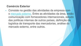 Comércio Exterior
► Consiste na gestão das atividades da empresa com
o mercado externo. Entre as atividades da área, estão:
comunicação com fornecedores internacionais, estudo
das políticas internas de outros países, definição da
logística de transporte das mercadorias, análise do
mercado externo, entre outros.
 