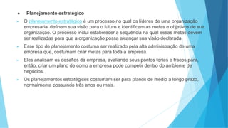 ● Planejamento estratégico
► O planejamento estratégico é um processo no qual os líderes de uma organização
empresarial definem sua visão para o futuro e identificam as metas e objetivos de sua
organização. O processo inclui estabelecer a sequência na qual essas metas devem
ser realizadas para que a organização possa alcançar sua visão declarada.
► Esse tipo de planejamento costuma ser realizado pela alta administração de uma
empresa que, costumam criar metas para toda a empresa.
► Eles analisam os desafios da empresa, avaliando seus pontos fortes e fracos para,
então, criar um plano de como a empresa pode competir dentro do ambiente de
negócios.
► Os planejamentos estratégicos costumam ser para planos de médio a longo prazo,
normalmente possuindo três anos ou mais.
 