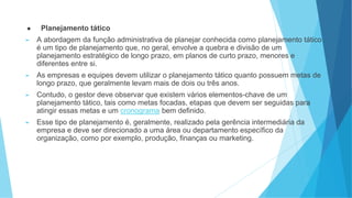● Planejamento tático
► A abordagem da função administrativa de planejar conhecida como planejamento tático
é um tipo de planejamento que, no geral, envolve a quebra e divisão de um
planejamento estratégico de longo prazo, em planos de curto prazo, menores e
diferentes entre si.
► As empresas e equipes devem utilizar o planejamento tático quanto possuem metas de
longo prazo, que geralmente levam mais de dois ou três anos.
► Contudo, o gestor deve observar que existem vários elementos-chave de um
planejamento tático, tais como metas focadas, etapas que devem ser seguidas para
atingir essas metas e um cronograma bem definido.
► Esse tipo de planejamento é, geralmente, realizado pela gerência intermediária da
empresa e deve ser direcionado a uma área ou departamento específico da
organização, como por exemplo, produção, finanças ou marketing.
 