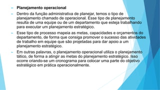 ► Planejamento operacional
► Dentro da função administrativa de planejar, temos o tipo de
planejamento chamado de operacional. Esse tipo de planejamento
resulta de uma equipe ou de um departamento que esteja trabalhando
para executar um planejamento estratégico.
► Esse tipo de processo mapeia as metas, capacidades e orçamentos do
departamento, de forma que consiga promover o sucesso das atividades
de trabalho em equipe que são projetadas para dar apoio a um
planejamento estratégico.
► Em outras palavras, o planejamento operacional utiliza o planejamento
tático, de forma a atingir as metas do planejamento estratégico. Isso
ocorre criando-se um cronograma para colocar uma parte do objetivo
estratégico em prática operacionalmente.
 