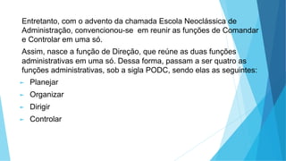 Entretanto, com o advento da chamada Escola Neoclássica de
Administração, convencionou-se em reunir as funções de Comandar
e Controlar em uma só.
Assim, nasce a função de Direção, que reúne as duas funções
administrativas em uma só. Dessa forma, passam a ser quatro as
funções administrativas, sob a sigla PODC, sendo elas as seguintes:
► Planejar
► Organizar
► Dirigir
► Controlar
 