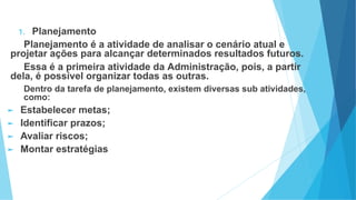 1. Planejamento
Planejamento é a atividade de analisar o cenário atual e
projetar ações para alcançar determinados resultados futuros.
Essa é a primeira atividade da Administração, pois, a partir
dela, é possível organizar todas as outras.
Dentro da tarefa de planejamento, existem diversas sub atividades,
como:
► Estabelecer metas;
► Identificar prazos;
► Avaliar riscos;
► Montar estratégias
 