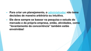 ► Para criar um planejamento, o administrador não toma
decisões de maneira arbitrária ou intuitiva.
► Ele deve sempre se basear na pesquisa e estudo do
mercado e da própria empresa, então, atividades, como
“levantamento da concorrência” também estão
envolvidas!
 
