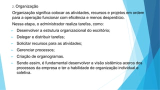2. Organização
Organização significa colocar as atividades, recursos e projetos em ordem
para a operação funcionar com eficiência e menos desperdício.
Nessa etapa, o administrador realiza tarefas, como:
► Desenvolver a estrutura organizacional do escritório;
► Delegar e distribuir tarefas;
► Solicitar recursos para as atividades;
► Gerenciar processos;
► Criação de organogramas.
► Sendo assim, é fundamental desenvolver a visão sistêmica acerca dos
processos da empresa e ter a habilidade de organização individual e
coletiva.
 