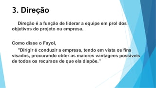 3. Direção
Direção é a função de liderar a equipe em prol dos
objetivos do projeto ou empresa.
Como disse o Fayol,
"Dirigir é conduzir a empresa, tendo em vista os fins
visados, procurando obter as maiores vantagens possíveis
de todos os recursos de que ela dispõe.”
 