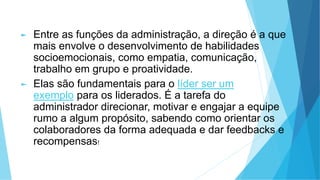 ► Entre as funções da administração, a direção é a que
mais envolve o desenvolvimento de habilidades
socioemocionais, como empatia, comunicação,
trabalho em grupo e proatividade.
► Elas são fundamentais para o líder ser um
exemplo para os liderados. É a tarefa do
administrador direcionar, motivar e engajar a equipe
rumo a algum propósito, sabendo como orientar os
colaboradores da forma adequada e dar feedbacks e
recompensas!
 