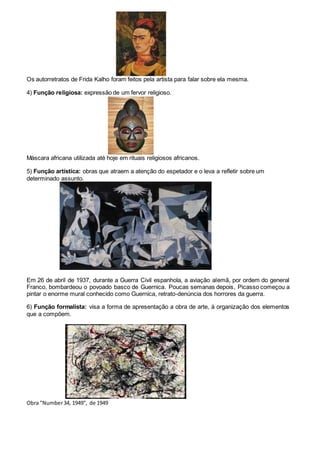 Os autorretratos de Frida Kalho foram feitos pela artista para falar sobre ela mesma.
4) Função religiosa: expressão de um fervor religioso.
Máscara africana utilizada até hoje em rituais religiosos africanos.
5) Função artística: obras que atraem a atenção do espetador e o leva a refletir sobre um
determinado assunto.
Em 26 de abril de 1937, durante a Guerra Civil espanhola, a aviação alemã, por ordem do general
Franco, bombardeou o povoado basco de Guernica. Poucas semanas depois, Picasso começou a
pintar o enorme mural conhecido como Guernica, retrato-denúncia dos horrores da guerra.
6) Função formalista: visa a forma de apresentação a obra de arte, à organização dos elementos
que a compõem.
Obra "Number34, 1949", de 1949
 