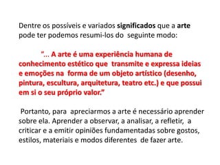 Dentre os possíveis e variados significados que a arte
pode ter podemos resumi-los do seguinte modo:
“... A arte é uma experiência humana de
conhecimento estético que transmite e expressa ideias
e emoções na forma de um objeto artístico (desenho,
pintura, escultura, arquitetura, teatro etc.) e que possui
em si o seu próprio valor.”
Portanto, para apreciarmos a arte é necessário aprender
sobre ela. Aprender a observar, a analisar, a refletir, a
criticar e a emitir opiniões fundamentadas sobre gostos,
estilos, materiais e modos diferentes de fazer arte.
 