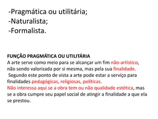 -Pragmática ou utilitária;
-Naturalista;
-Formalista.
FUNÇÃO PRAGMÁTICA OU UTILITÁRIA
A arte serve como meio para se alcançar um fim não-artístico,
não sendo valorizada por si mesma, mas pela sua finalidade.
Segundo este ponto de vista a arte pode estar a serviço para
finalidades pedagógicas, religiosas, políticas.
Não interessa aqui se a obra tem ou não qualidade estética, mas
se a obra cumpre seu papel social de atingir a finalidade a que ela
se prestou.
 