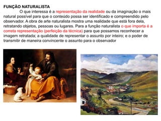 FUNÇÃO NATURALISTA
O que interessa é a representação da realidade ou da imaginação o mais
natural possível para que o conteúdo possa ser identificado e compreendido pelo
observador. A obra de arte naturalista mostra uma realidade que está fora dela,
retratando objetos, pessoas ou lugares. Para a função naturalista o que importa é a
correta representação (perfeição da técnica) para que possamos reconhecer a
imagem retratada; a qualidade de representar o assunto por inteiro; e o poder de
transmitir de maneira convincente o assunto para o observador
 