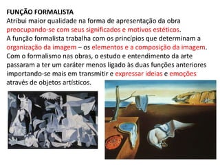 FUNÇÃO FORMALISTA
Atribui maior qualidade na forma de apresentação da obra
preocupando-se com seus significados e motivos estéticos.
A função formalista trabalha com os princípios que determinam a
organização da imagem – os elementos e a composição da imagem.
Com o formalismo nas obras, o estudo e entendimento da arte
passaram a ter um caráter menos ligado às duas funções anteriores
importando-se mais em transmitir e expressar ideias e emoções
através de objetos artísticos.
 