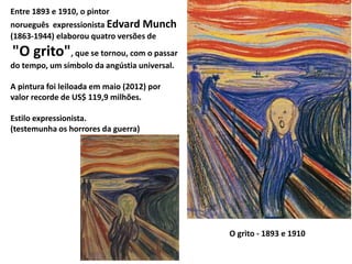 Entre 1893 e 1910, o pintor
norueguês expressionista Edvard Munch
(1863-1944) elaborou quatro versões de
"O grito", que se tornou, com o passar
do tempo, um símbolo da angústia universal.
A pintura foi leiloada em maio (2012) por
valor recorde de US$ 119,9 milhões.
Estilo expressionista.
(testemunha os horrores da guerra)
O grito - 1893 e 1910
 