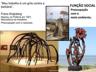 “Meu trabalho é um grito contra a
barbárie”.
Frans Krajcberg
Nasceu na Polônia em 1921.
Naturalizou-se brasileiro.
Preocupação com a natureza.
FUNÇÃO SOCIAL
Preocupação
com o
meio ambiente.
 