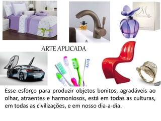 Esse esforço para produzir objetos bonitos, agradáveis ao
olhar, atraentes e harmoniosos, está em todas as culturas,
em todas as civilizações, e em nosso dia-a-dia.
ARTE APLICADA
 