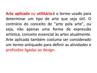 Arte aplicada ou utilitáriaé o termo usado para
determinar um tipo de arte que seja útil. O
contrário do conceito de "arte pela arte", ou
seja, não apenas uma forma de expressão
artística, conceito essencial às artes atualmente.
Arte aplicada também costuma ser considerado
um termo antiquado para definir as atividades e
profissões ligadas ao design.
 