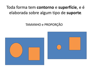 Toda forma tem contorno e superfície, e é
elaborada sobre algum tipo de suporte.
TAMANHO e PROPORÇÃO
 