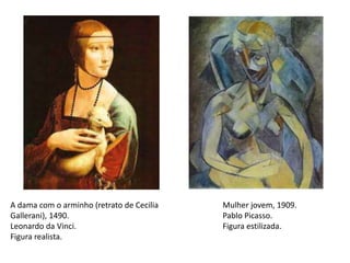 A dama com o arminho (retrato de Cecilia
Gallerani), 1490.
Leonardo da Vinci.
Figura realista.
Mulher jovem, 1909.
Pablo Picasso.
Figura estilizada.
 