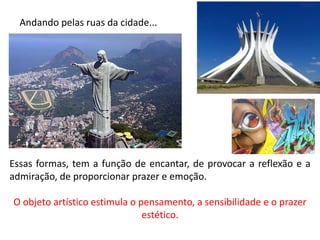 Andando pelas ruas da cidade...
Essas formas, tem a função de encantar, de provocar a reflexão e a
admiração, de proporcionar prazer e emoção.
O objeto artístico estimula o pensamento, a sensibilidade e o prazer
estético.
 