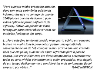 (...)Para este fim, tendo escurecido meu quarto e feito um pequeno
buraco na minha janela para deixar passar uma quantidade
conveniente de luz do Sol, coloquei o meu prisma em uma entrada
para que ela [a luz] pudesse ser assim refratada para a parede
oposta. Isso era inicialmente um divertimento muito prazeroso: ver
todas as cores vividas e intensamente assim produzidas, mas depois
de um tempo dedicando-me a considerá-las mais seriamente, fiquei
surpreso por vê-las...“ ISAAC NEWTON
"Para cumprir minha promessa anterior,
devo sem mais cerimônias adicionais
informar-lhe que no começo do ano de
1666 (época que me dedicava a polir
vidros óptico de formas diferente da
esférica), obtive um prisma de vidro
retangular para tentar observar com ele
o celebre fenômeno das cores.
 