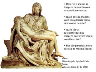 • Observe e analise as
imagens de acordo com
os questionamentos:
• Quais dessas imagens
você consideraria como
sendo obra de arte?
• Quais são as
características das
imagens que levam você a
considerar isso?
• Elas são parecidas entre
si e são da mesma época?
Pietá.
Michelangelo. Igreja de São
Pedro,
Vaticano, Itália. C. de 1500
 