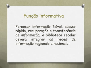 Função informativa
Fornecer informação fiável, acesso
rápido, recuperação e transferência
de informação; a biblioteca escolar
deverá integrar as redes de
informação regionais e nacionais.

 