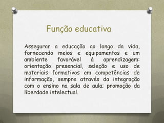 Função educativa
Assegurar a educação ao longo da vida,
fornecendo meios e equipamentos e um
ambiente
favorável
à
aprendizagem:
orientação presencial, seleção e uso de
materiais formativos em competências de
informação, sempre através da integração
com o ensino na sala de aula; promoção da
liberdade intelectual.

 