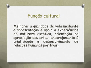Função cultural
Melhorar a qualidade de vida mediante
a apresentação e apoio a experiências
de natureza estética, orientação na
apreciação das artes, encorajamento à
criatividade e desenvolvimento de
relações humanas positivas.

 