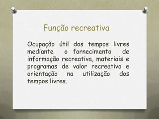 Função recreativa
Ocupação útil dos tempos livres
mediante
o fornecimento
de
informação recreativa, materiais e
programas de valor recreativo e
orientação
na
utilização
dos
tempos livres.

 