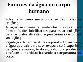 Funções da água no corpo 
humano 
• Solvente – como meio onde se dão todas as 
reações; 
• A água associa-se a moléculas viscosas para 
formar fluidos lubrificantes para as articulações, 
para os tratos digestivo e geniturinário e outras 
secreções; 
• Regulação da temperatura corporal – Ao suarmos, 
a água que existe no suor evapora-se à superfície 
da pele, a evaporação da água do suor produzido 
arrefecer o individuo baixando a temperatura do 
corpo; 
 