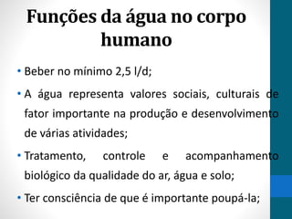 Funções da água no corpo 
humano 
• Beber no mínimo 2,5 l/d; 
• A água representa valores sociais, culturais de 
fator importante na produção e desenvolvimento 
de várias atividades; 
• Tratamento, controle e acompanhamento 
biológico da qualidade do ar, água e solo; 
• Ter consciência de que é importante poupá-la; 
 