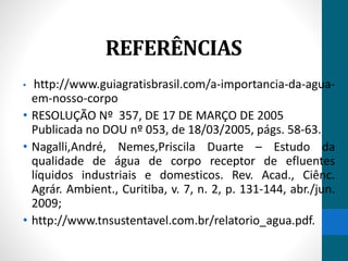 REFERÊNCIAS 
• http://www.guiagratisbrasil.com/a-importancia-da-agua-em- 
nosso-corpo 
• RESOLUÇÃO Nº 357, DE 17 DE MARÇO DE 2005 
Publicada no DOU nº 053, de 18/03/2005, págs. 58-63. 
• Nagalli,André, Nemes,Priscila Duarte – Estudo da 
qualidade de água de corpo receptor de efluentes 
líquidos industriais e domesticos. Rev. Acad., Ciênc. 
Agrár. Ambient., Curitiba, v. 7, n. 2, p. 131-144, abr./jun. 
2009; 
• http://www.tnsustentavel.com.br/relatorio_agua.pdf. 
