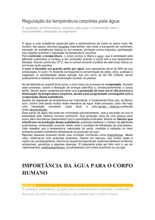 Regulação da temperatura corpórea pela água
A regulação da temperatura corpórea pela água é fundamental para o
funcionamento adequado do organismo.
A água é uma substância essencial para a sobrevivência de todos os seres vivos. No
homem, ela possui diversas funções importantes, tais como o transporte de nutrientes,
excreção de substâncias tóxicas ou em excesso, proteção contra impactos, participação
nas reações químicas e regulação da temperatura corpórea.
Para controlar a temperatura, o corpo produz e libera o suor, que é sintetizado pela
glândula sudorípara e começa a ser produzido quando o corpo tem a sua temperatura
elevada, ficando acima dos 37°C. Isso é comum durante a prática de exercícios físicos ou
em locais muito quentes.
O suor é formado em grande parte por água, que representa cerca de 99% da sua
composição. O outro 1% restante corresponde à concentração de sódio, cloro, potássio e
magnésio. A osmolaridade dessa solução fica em torno de 80-185 mOsm/l, sendo
praticamente a metade da concentração osmolar do plasma.
Ao ser liberado na superfície do corpo, o suor inicia um processo de evaporação. Durante
esse processo, ocorre a liberação de energia calorífica e, consequentemente, o corpo
esfria. Sendo assim, podemos perceber que a produção de suor em si não provoca a
diminuição da temperatura corpórea, sendo essa propriedade conseguida com a
evaporação dessa substância.
Apesar da regulação da temperatura ser importante, é fundamental frisar que, ao liberar
suor, ocorre uma perda muitas vezes excessiva de água. Esse processo, caso não haja
uma hidratação constante, pode levar a uma perda hídrica conhecida
como desidratação.
Essa perda de água não pode ser controlada voluntariamente, pois a secreção do suor é
estimulada pelo sistema nervoso autônomo. Sua produção varia de uma pessoa para
outra, além dos fatores relacionados com a quantidade produzida. Dentre os fatores que
interferem na produção dessa substância, podemos destacar o número de glândulas
sudoríparas, composição corporal, idade, sexo e condição de hidratação de uma pessoa.
Vale ressaltar que a temperatura, velocidade do vento, umidade e radiação no meio
ambiente também interferem diretamente na produção de suor.
Algumas pessoas possuem ainda uma condição conhecida como hiperidrose. Nesse
caso, observa-se uma sudorese excessiva, mesmo em repouso, que muitas vezes é
motivo de constrangimento. Dentre as causas da hiperidrose, podemos destacar os fatores
emocionais, genéticos e algumas doenças. O tratamento pode ser feito com o uso de
medicamentos, antitranspirantes, procedimentos com toxina botulínica ou cirurgia.
IMPORTÂNCIA DA ÁGUA PARA O CORPO
HUMANO
BIOLOGIA
A principal importância da água para o corpo humano é permitir a realização
das mais diversas reações químicas necessárias para a sobrevivência.
 