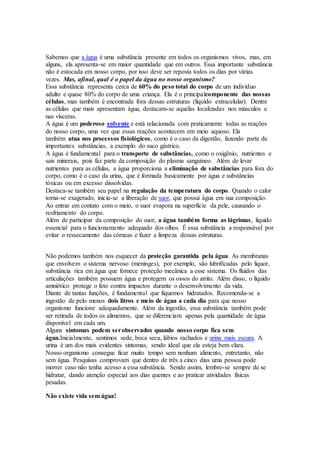 Sabemos que a água é uma substância presente em todos os organismos vivos, mas, em
alguns, ela apresenta-se em maior quantidade que em outros. Essa importante substância
não é estocada em nosso corpo, por isso deve ser reposta todos os dias por várias
vezes. Mas, afinal, qual é o papel da água no nosso organismo?
Essa substância representa cerca de 60% do peso total do corpo de um indivíduo
adulto e quase 80% do corpo de uma criança. Ela é o principalcomponente das nossas
células, mas também é encontrada fora dessas estruturas (líquido extracelular). Dentre
as células que mais apresentam água, destacam-se aquelas localizadas nos músculos e
nas vísceras.
A água é um poderoso solvente e está relacionada com praticamente todas as reações
do nosso corpo, uma vez que essas reações acontecem em meio aquoso. Ela
também atua nos processos fisiológicos, como é o caso da digestão, fazendo parte de
importantes substâncias, a exemplo do suco gástrico.
A água é fundamental para o transporte de substâncias, como o oxigênio, nutrientes e
sais minerais, pois faz parte da composição do plasma sanguíneo. Além de levar
nutrientes para as células, a água proporciona a eliminação de substâncias para fora do
corpo, como é o caso da urina, que é formada basicamente por água e substâncias
tóxicas ou em excesso dissolvidas.
Destaca-se também seu papel na regulação da temperatura do corpo. Quando o calor
torna-se exagerado, inicia-se a liberação de suor, que possui água em sua composição.
Ao entrar em contato com o meio, o suor evapora na superfície da pele, causando o
resfriamento do corpo.
Além de participar da composição do suor, a água também forma as lágrimas, líquido
essencial para o funcionamento adequado dos olhos. É essa substância a responsável por
evitar o ressecamento das córneas e fazer a limpeza dessas estruturas.
Não podemos também nos esquecer da proteção garantida pela água. As membranas
que envolvem o sistema nervoso (meninges), por exemplo, são lubrificadas pelo liquor,
substância rica em água que fornece proteção mecânica a esse sistema. Os fluidos das
articulações também possuem água e protegem os ossos do atrito. Além disso, o líquido
amniótico protege o feto contra impactos durante o desenvolvimento da vida.
Diante de tantas funções, é fundamental que fiquemos hidratados. Recomenda-se a
ingestão de pelo menos dois litros e meio de água a cada dia para que nosso
organismo funcione adequadamente. Além da ingestão, essa substância também pode
ser retirada de todos os alimentos, que se diferenciam apenas pela quantidade de água
disponível em cada um.
Alguns sintomas podem serobservados quando nosso corpo fica sem
água.Inicialmente, sentimos sede, boca seca, lábios rachados e urina mais escura. A
urina é um dos mais evidentes sintomas, sendo ideal que ela esteja bem clara.
Nosso organismo consegue ficar muito tempo sem nenhum alimento, entretanto, não
sem água. Pesquisas comprovam que dentro de três a cinco dias uma pessoa pode
morrer caso não tenha acesso a essa substância. Sendo assim, lembre-se sempre de se
hidratar, dando atenção especial aos dias quentes e ao praticar atividades físicas
pesadas.
Não existe vida sem água!
 