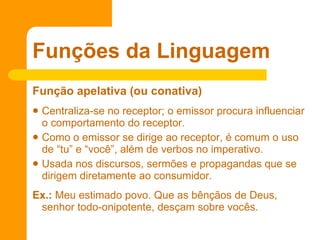 Função apelativa (ou conativa)  Centraliza-se no receptor; o emissor procura influenciar o comportamento do receptor.  Como o emissor se dirige ao receptor, é comum o uso de “tu” e “você”, além de verbos no imperativo.  Usada nos discursos, sermões e propagandas que se dirigem diretamente ao consumidor. Ex.:  Meu estimado povo. Que as bênçãos de Deus, senhor todo-onipotente, desçam sobre vocês.  Funções da Linguagem 