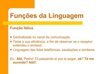 Função fática   Centralizada no canal da comunicação. Testa a sua eficiência, a fim de observar se o receptor entendeu o emissor.  Linguagem das falas telefônicas, saudações e similares. Ex.:  Alô,  Pedro! Tô passando aí pra te pegar,  ok ?  Tá me ouvindo? Alô!!   Funções da Linguagem 
