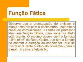 Função Fática Observe que a preocupação do emissor é manter contato com o destinatário, testando o canal de comunicação. As falas do professor têm uma função  fática , para saber se Beto está atento. O mesmo ocorre com o famoso “plim! plim!” da Rede Globo, que tem a função de chamar a atenção do espectador (que se “distraiu” durante o intervalo comercial) para o  canal , no caso, a televisão. 
