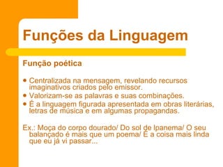 Função poética   Centralizada na mensagem, revelando recursos imaginativos criados pelo emissor.  Valorizam-se as palavras e suas combinações.  É a linguagem figurada apresentada em obras literárias, letras de música e em algumas propagandas. Ex.: Moça do corpo dourado/ Do sol de lpanema/ O seu balançado é mais que um poema/ É a coisa mais linda que eu já vi passar...  Funções da Linguagem 