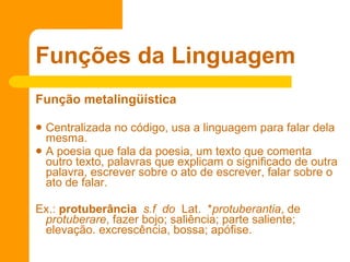 Função metalingüística  Centralizada no código, usa a linguagem para falar dela mesma.  A poesia que fala da poesia, um texto que comenta outro texto, palavras que explicam o significado de outra palavra, escrever sobre o ato de escrever, falar sobre o ato de falar. Ex.:  protuberância    s.f  do   Lat.  * protuberantia , de  protuberare , fazer bojo; saliência; parte saliente; elevação. excrescência, bossa; apófise.  Funções da Linguagem 