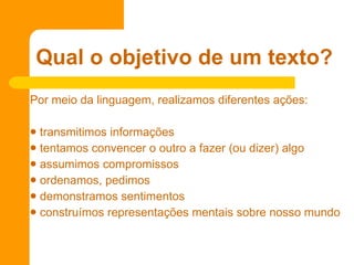 Por meio da linguagem, realizamos diferentes ações: transmitimos informações  tentamos convencer o outro a fazer (ou dizer) algo assumimos compromissos ordenamos, pedimos demonstramos sentimentos construímos representações mentais sobre nosso mundo  Qual o objetivo de um texto? 