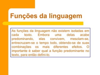 Funções da linguagem As funções da linguagem não existem isoladas em cada texto. Embora uma delas acabe predominando, elas convivem, mesclam-se, entrecruzam-se o tempo todo, obtendo-se de suas combinações os mais diferentes efeitos. O importante é saber qual a função predominante no texto, para então defini-lo.  