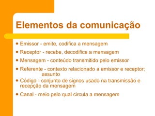 Emissor - emite, codifica a mensagem  Receptor - recebe, decodifica a mensagem  Mensagem - conteúdo transmitido pelo emissor Referente - contexto relacionado a emissor e receptor;  assunto Código - conjunto de signos usado na transmissão e recepção da mensagem  Canal - meio pelo qual circula a mensagem  Elementos da comunicação 