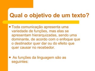 Toda comunicação apresenta uma variedade de funções, mas elas se apresentam hierarquizadas, sendo uma dominante, de acordo com o enfoque que o destinador quer dar ou do efeito que quer causar no recebedor.  As funções da linguagem são as seguintes: Qual o objetivo de um texto? 