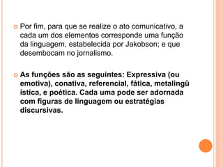 Por fim, para que se realize o ato comunicativo, a cada um dos elementos corresponde uma função da linguagem, estabelecida por Jakobson; e que desembocam no jornalismo.As funções são as seguintes: Expressiva (ou emotiva), conativa, referencial, fática, metalingüística, e poética. Cada uma pode ser adornada com figuras de linguagem ou estratégias discursivas.