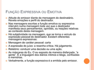 Função Expressiva ou EmotivaAtitude do emissor diante da mensagem do destinatário. Revela emoções e perfil do destinador.Nas mensagens escritas a função emotiva ou expressiva intervém numa mensagem toda vez que o destinador manifesta seus pensamentos, opiniões, ou reações relativas ao conteúdo desta mensagem.Há subjetividade na mensagem, que se torna o veículo da expressão pessoal do destinador. Existem diferentes mensagens expressivas:Mensagem de caráter pessoal: cartaA expressão do juízo: a resenha crítica. Há julgamento.Relatório: conduzir uma decisão ou uma ação.As máscaras do Eu. O eu exposto de maneira disfarçada. “a gente”. É a linguagem dos diários íntimos e blogs, confissões e memórias.Verbalmente, a função expressiva é a emitida pelo emissor.