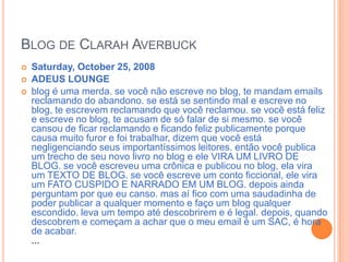 Blog de ClarahAverbuckSaturday, October 25, 2008ADEUS LOUNGE blog é uma merda. se você não escreve no blog, te mandam emails reclamando do abandono. se está se sentindo mal e escreve no blog, te escrevem reclamando que você reclamou. se você está feliz e escreve no blog, te acusam de só falar de si mesmo. se você cansou de ficar reclamando e ficando feliz publicamente porque causa muito furor e foi trabalhar, dizem que você está negligenciando seus importantíssimos leitores. então você publica um trecho de seu novo livro no blog e ele VIRA UM LIVRO DE BLOG. se você escreveu uma crônica e publicou no blog, ela vira um TEXTO DE BLOG. se você escreve um conto ficcional, ele vira um FATO CUSPIDO E NARRADO EM UM BLOG. depois ainda perguntam por que eu canso. mas aí fico com uma saudadinha de poder publicar a qualquer momento e faço um blog qualquer escondido. leva um tempo até descobrirem e é legal. depois, quando descobrem e começam a achar que o meu email é um SAC, é hora de acabar....