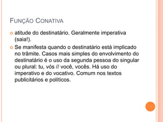 Função Conativaatitude do destinatário. Geralmente imperativa (saia!).Se manifesta quando o destinatário está implicado no trâmite. Casos mais simples do envolvimento do destinatário é o uso da segunda pessoa do singular ou plural: tu, vós // você, vocês. Há uso do imperativo e do vocativo. Comum nos textos publicitários e políticos.