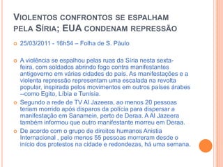 Violentos confrontos se espalham pela Síria; EUA condenam repressão25/03/2011 - 16h54 – Folha de S. PàuloA violência se espalhou pelas ruas da Síria nesta sexta-feira, com soldados abrindo fogo contra manifestantes antigoverno em várias cidades do país. As manifestações e a violenta repressão representam uma escalada na revolta popular, inspirada pelos movimentos em outros países árabes --como Egito, Líbia e Tunísia. Segundo a rede de TV Al Jazeera, ao menos 20 pessoas teriam morrido após disparos da polícia para dispersar a manifestação em Sanamein, perto de Deraa. A Al Jazeera também informou que outro manifestante morreu em Deraa. De acordo com o grupo de direitos humanos Anistia Internacional , pelo menos 55 pessoas morreram desde o início dos protestos na cidade e redondezas, há uma semana. 