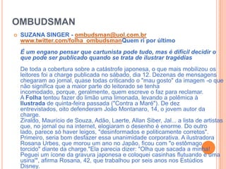 OMBUDSMANSUZANA SINGER - ombudsman@uol.com.brwww.twitter.com/folha_ombudsmanQuem ri por últimoÉ um engano pensar que cartunista pode tudo, mas é difícil decidir o que pode ser publicado quando se trata de ilustrar tragédiasDe toda a cobertura sobre a catástrofe japonesa, o que mais mobilizou os leitores foi a charge publicada no sábado, dia 12. Dezenas de mensagens chegaram ao jornal, quase todas criticando o "mau gosto" da imagem -o que não significa que a maior parte do leitorado se tenha incomodado, porque, geralmente, quem escreve o faz para reclamar.A Folha tentou fazer do limão uma limonada, levando a polêmica à Ilustrada de quinta-feira passada ("Contra a Maré"). De dez entrevistados, oito defenderam João Montanaro, 14, o jovem autor da charge.Ziraldo, Maurício de Souza, Adão, Laerte, Allan Siber, Jal... a lista de artistas que, no jornal ou na internet, elogiaram o desenho é enorme. Do outro lado, parece só haver leigos, "desinformados e politicamente corretos".Primeiro, seria bom desfazer essa unanimidade corporativa. A ilustradora Rosana Urbes, que morou um ano no Japão, ficou com "o estômago torcido" diante da charge."Ela parecia dizer: "Olha que sacada a minha! Peguei um ícone da gravura japonesa e coloquei casinhas flutuando e uma usina'", afirma Rosana, 42, que trabalhou por seis anos nos Estúdios Disney.
