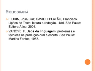 BibliografiaFIORIN, José Luiz; SAVIOLI PLATÃO, Francisco. Lições de Texto: leitura e redação.  4ed. São Paulo: Editora Ática, 2001.VANOYE, F. Usos da linguagem: problemas e técnicas na produção oral e escrita. São Paulo: Martins Fontes, 1987.