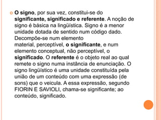 O signo, por sua vez, constitui-se do significante, significado e referente. A noção de signo é básica na lingüística. Signo é a menor unidade dotada de sentido num código dado. Decompõe-se num elemento material, perceptível, o significante, e num elemento conceptual, não perceptível, o significado. O referente é o objeto real ao qual remete o signo numa instância de enunciação. O signo lingüístico é uma unidade constituída pela união de um conteúdo com uma expressão (de sons) que o veicula. A essa expressão, segundo FIORIN E SAVIOLI, chama-se significante; ao conteúdo, significado.